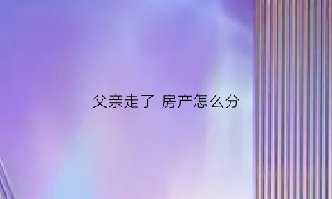 父亲走了房产怎么分(父亲走了房产怎么分割)